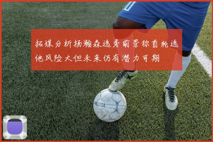 拓媒分析杨瀚森选秀前景称首轮选他风险大但未来仍有潜力可期