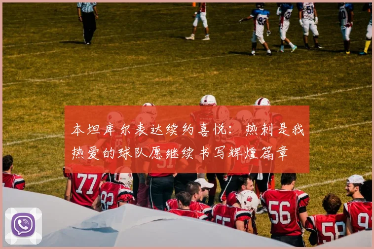 本坦库尔表达续约喜悦：热刺是我热爱的球队愿继续书写辉煌篇章