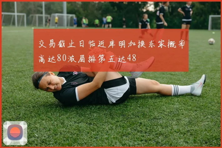 交易截止日临近库明加换东家概率高达80浓眉排第五达48