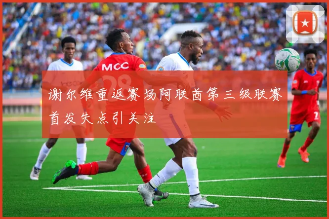 谢尔维重返赛场阿联酋第三级联赛首发失点引关注