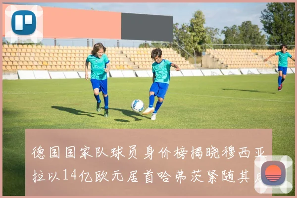 德国国家队球员身价榜揭晓穆西亚拉以14亿欧元居首哈弗茨紧随其后