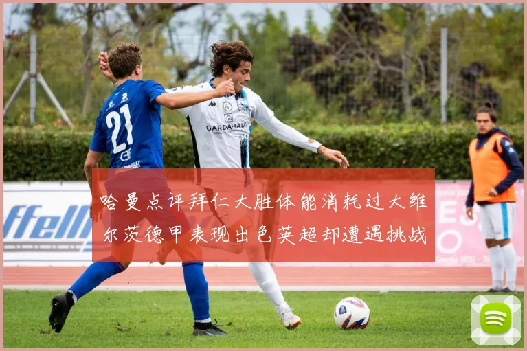 哈曼点评拜仁大胜体能消耗过大维尔茨德甲表现出色英超却遭遇挑战