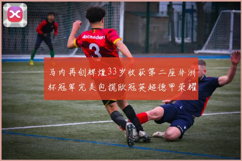 马内再创辉煌33岁收获第二座非洲杯冠军完美包揽欧冠英超德甲荣耀