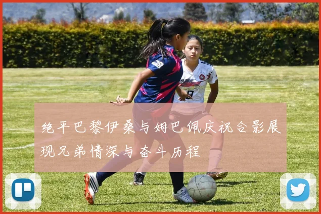 绝平巴黎伊桑与姆巴佩庆祝合影展现兄弟情深与奋斗历程