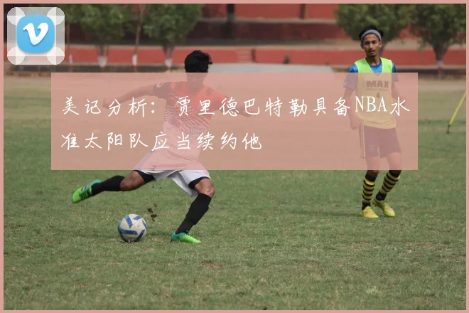 美记分析：贾里德巴特勒具备NBA水准太阳队应当续约他