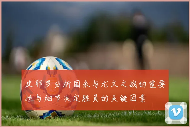 皮耶罗分析国米与尤文之战的重要性与细节决定胜负的关键因素