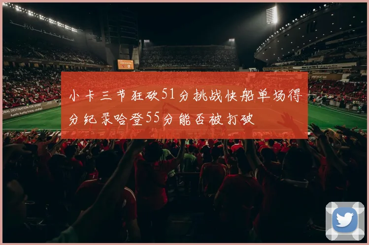 小卡三节狂砍51分挑战快船单场得分纪录哈登55分能否被打破