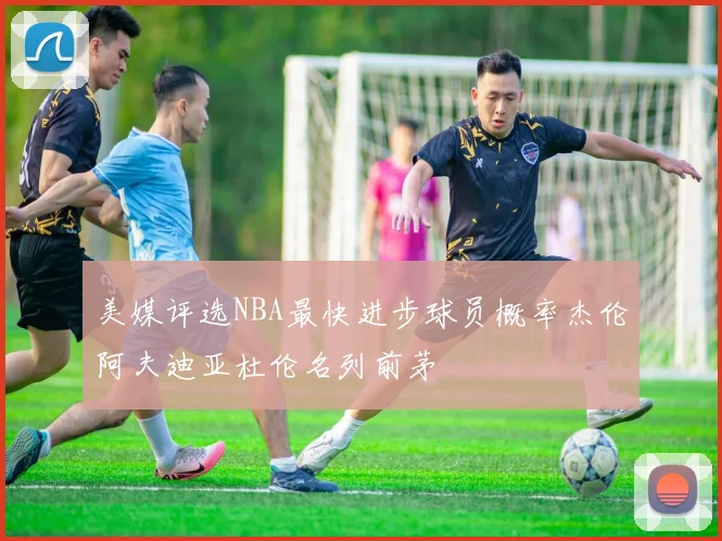 美媒评选NBA最快进步球员概率杰伦阿夫迪亚杜伦名列前茅