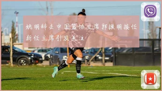 姚明辞去中国篮协主席郭振明接任新任主席引发关注