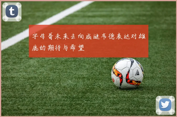 字母哥未来去向成谜韦德表达对雄鹿的期待与希望