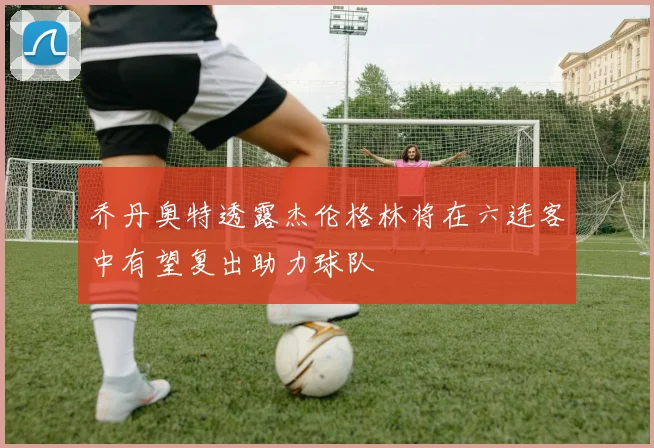 乔丹奥特透露杰伦格林将在六连客中有望复出助力球队