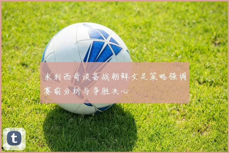 米利西奇谈备战朝鲜女足策略强调赛前分析与争胜决心