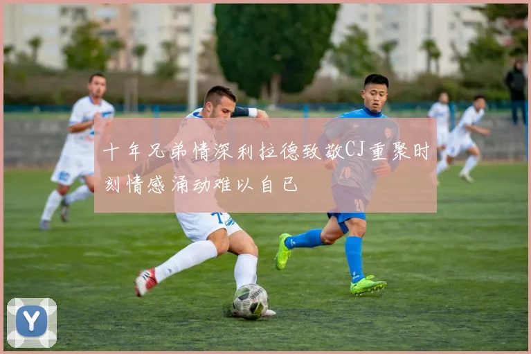 十年兄弟情深利拉德致敬CJ重聚时刻情感涌动难以自已